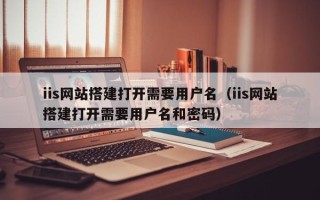 益阳iis网站搭建打开需要用户名（iis网站搭建打开需要用户名和密码）