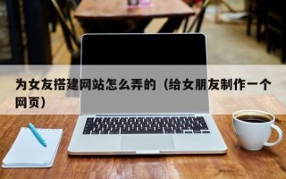 益阳为女友搭建网站怎么弄的（给女朋友制作一个网页）