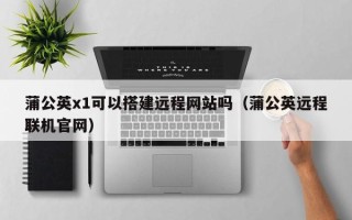 益阳蒲公英x1可以搭建远程网站吗（蒲公英远程联机官网）